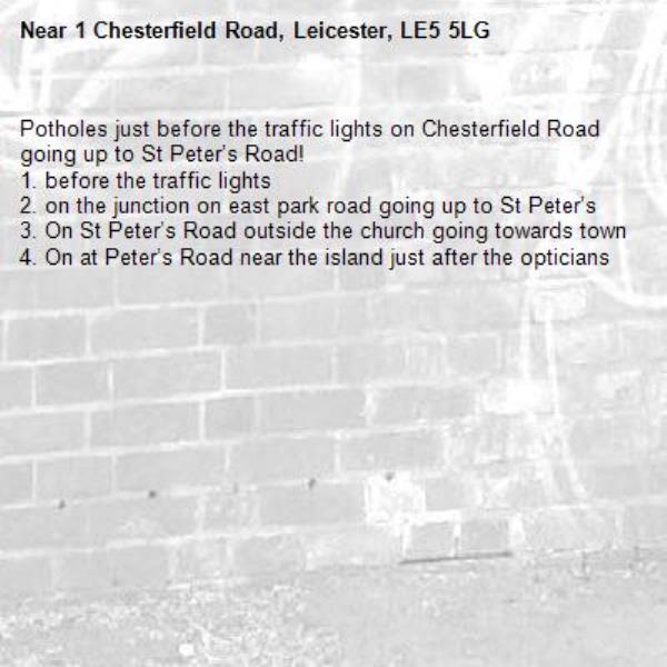 Potholes just before the traffic lights on Chesterfield Road going up to St Peter’s Road! 
1. before the traffic lights
2. on the junction on east park road going up to St Peter’s
3. On St Peter’s Road outside the church going towards town 
4. On at Peter’s Road near the island just after the opticians
-1 Chesterfield Road, Leicester, LE5 5LG