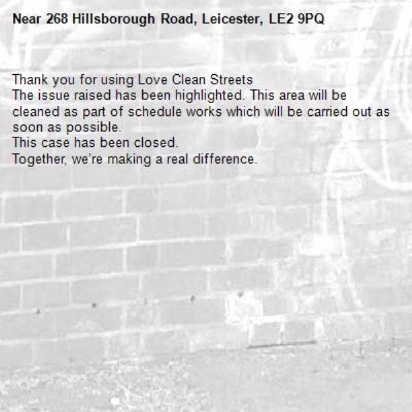 Thank you for using Love Clean Streets
The issue raised has been highlighted. This area will be cleaned as part of schedule works which will be carried out as soon as possible.
This case has been closed.
Together, we’re making a real difference.
-268 Hillsborough Road, Leicester, LE2 9PQ