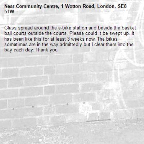 Glass spread around the e-bike station and beside the basket ball courts outside the courts. Please could it be swept up. It has been like this for at least 3 weeks now. The bikes sometimes are in the way admittedly but I clear them into the bay each day. Thank you-Community Centre, 1 Wotton Road, London, SE8 5TW