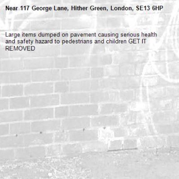 Large items dumped on pavement causing serious health and safety hazard to pedestrians and children GET IT REMOVED -117 George Lane, Hither Green, London, SE13 6HP