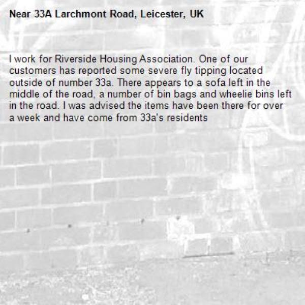 I work for Riverside Housing Association. One of our customers has reported some severe fly tipping located outside of number 33a. There appears to a sofa left in the middle of the road, a number of bin bags and wheelie bins left in the road. I was advised the items have been there for over a week and have come from 33a's residents-33A Larchmont Road, Leicester, UK