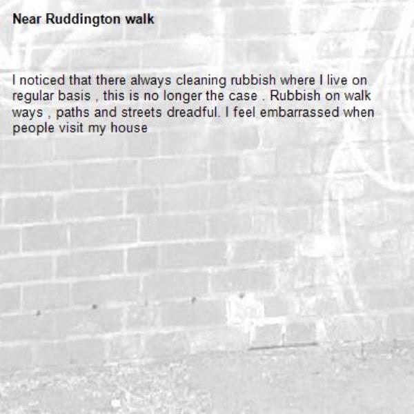 I noticed that there always cleaning rubbish where I live on regular basis , this is no longer the case . Rubbish on walk ways , paths and streets dreadful. I feel embarrassed when people visit my house-Ruddington walk