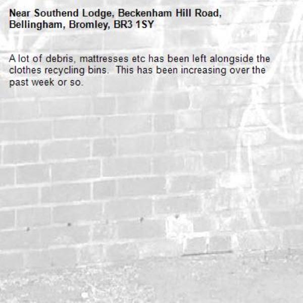 A lot of debris, mattresses etc has been left alongside the clothes recycling bins.  This has been increasing over the past week or so.-Southend Lodge, Beckenham Hill Road, Bellingham, Bromley, BR3 1SY