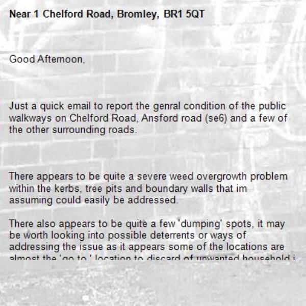 Good Afternoon,

 

Just a quick email to report the genral condition of the public walkways on Chelford Road, Ansford road (se6) and a few of the other surrounding roads.

 

There appears to be quite a severe weed overgrowth problem within the kerbs, tree pits and boundary walls that im assuming could easily be addressed.

There also appears to be quite a few 'dumping' spots, it may be worth looking into possible deterrents or ways of addressing the issue as it appears some of the locations are almost the 'go to ' location to discard of unwanted household items.

It would be greatly appreciated if these issues could be looked into as it is rather unsightly, a potential hazard and does ruin what would otherwise would be a nice area. pathway -1 Chelford Road, Bromley, BR1 5QT