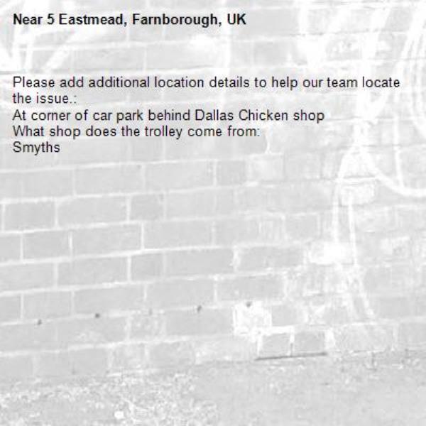 Please add additional location details to help our team locate the issue.:
At corner of car park behind Dallas Chicken shop
What shop does the trolley come from:
Smyths-5 Eastmead, Farnborough, UK