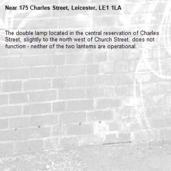 The double lamp located in the central reservation of Charles Street, slightly to the north west of Church Street, does not function - neither of the two lanterns are operational.-175 Charles Street, Leicester, LE1 1LA