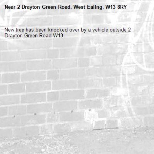 New tree has been knocked over by a vehicle outside 2 Drayton Green Road W13-2 Drayton Green Road, West Ealing, W13 8RY