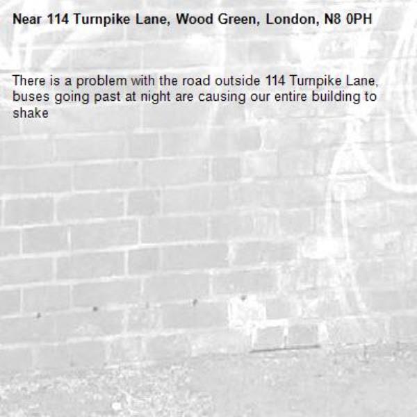 There is a problem with the road outside 114 Turnpike Lane, buses going past at night are causing our entire building to shake-114 Turnpike Lane, Wood Green, London, N8 0PH