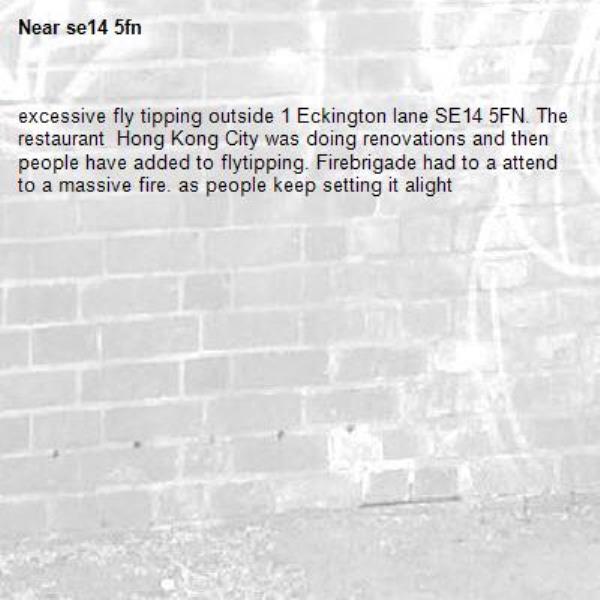 excessive fly tipping outside 1 Eckington lane SE14 5FN. The restaurant  Hong Kong City was doing renovations and then people have added to flytipping. Firebrigade had to a attend to a massive fire. as people keep setting it alight-se14 5fn