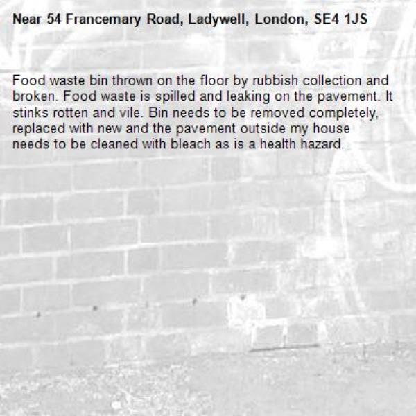 Food waste bin thrown on the floor by rubbish collection and broken. Food waste is spilled and leaking on the pavement. It stinks rotten and vile. Bin needs to be removed completely, replaced with new and the pavement outside my house needs to be cleaned with bleach as is a health hazard.-54 Francemary Road, Ladywell, London, SE4 1JS