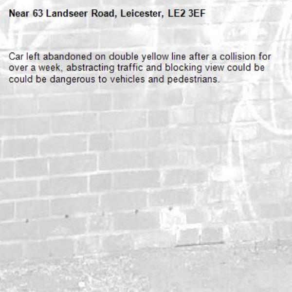Car left abandoned on double yellow line after a collision for over a week, abstracting traffic and blocking view could be could be dangerous to vehicles and pedestrians.-63 Landseer Road, Leicester, LE2 3EF