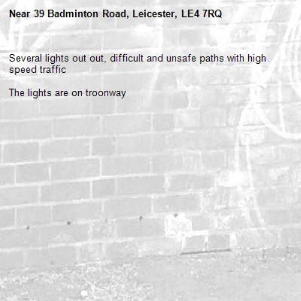Several lights out out, difficult and unsafe paths with high speed traffic 

The lights are on troonway -39 Badminton Road, Leicester, LE4 7RQ