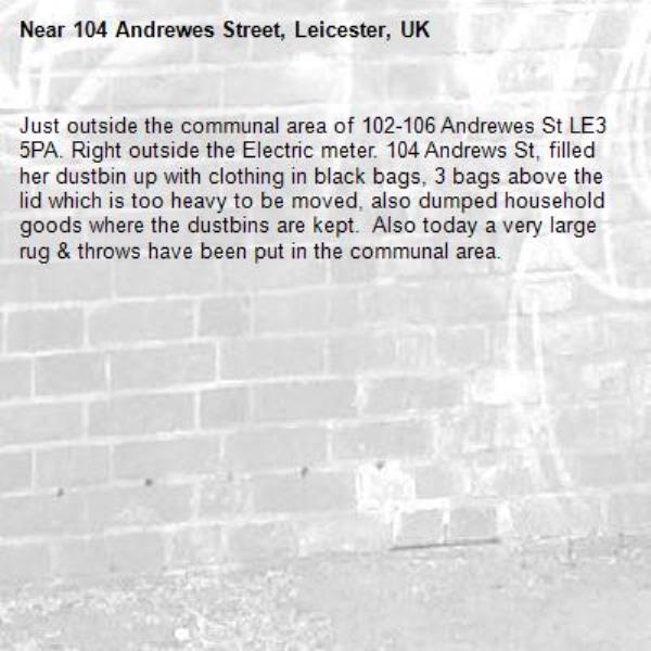Just outside the communal area of 102-106 Andrewes St LE3 5PA. Right outside the Electric meter. 104 Andrews St, filled her dustbin up with clothing in black bags, 3 bags above the lid which is too heavy to be moved, also dumped household goods where the dustbins are kept.  Also today a very large rug &amp; throws have been put in the communal area.-104 Andrewes Street, Leicester, UK