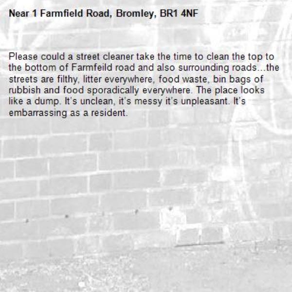 Please could a street cleaner take the time to clean the top to the bottom of Farmfeild road and also surrounding roads…the streets are filthy, litter everywhere, food waste, bin bags of rubbish and food sporadically everywhere. The place looks like a dump. It’s unclean, it’s messy it’s unpleasant. It’s embarrassing as a resident. -1 Farmfield Road, Bromley, BR1 4NF