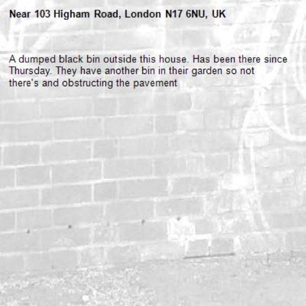 A dumped black bin outside this house. Has been there since Thursday. They have another bin in their garden so not there's and obstructing the pavement-103 Higham Road, London N17 6NU, UK