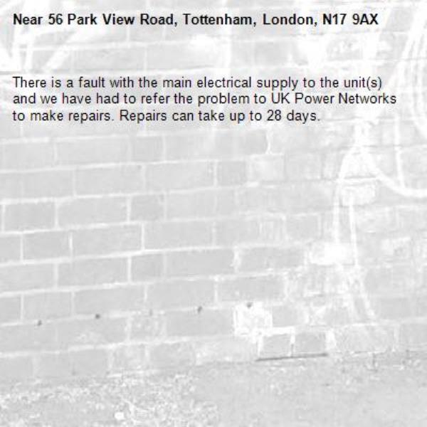 There is a fault with the main electrical supply to the unit(s) and we have had to refer the problem to UK Power Networks to make repairs. Repairs can take up to 28 days.-56 Park View Road, Tottenham, London, N17 9AX