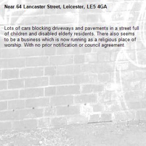 Lots of cars blocking driveways and pavements in a street full of children and disabled elderly residents. There also seems to be a business which is now running as a religious place of worship. With no prior notification or council agreement. -64 Lancaster Street, Leicester, LE5 4GA