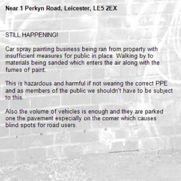 STILL HAPPENING!

Car spray painting business being ran from property with insufficient measures for public in place. Walking by to materials being sanded which enters the air along with the fumes of paint.

This is hazardous and harmful if not wearing the correct PPE  and as members of the public we shouldn't have to be subject to this.

Also the volume of vehicles is enough and they are parked one the pavement especially on the corner which causes blind spots for road users.-1 Perkyn Road, Leicester, LE5 2EX