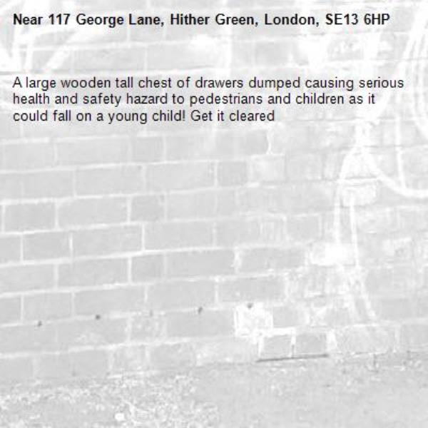 A large wooden tall chest of drawers dumped causing serious health and safety hazard to pedestrians and children as it could fall on a young child! Get it cleared -117 George Lane, Hither Green, London, SE13 6HP