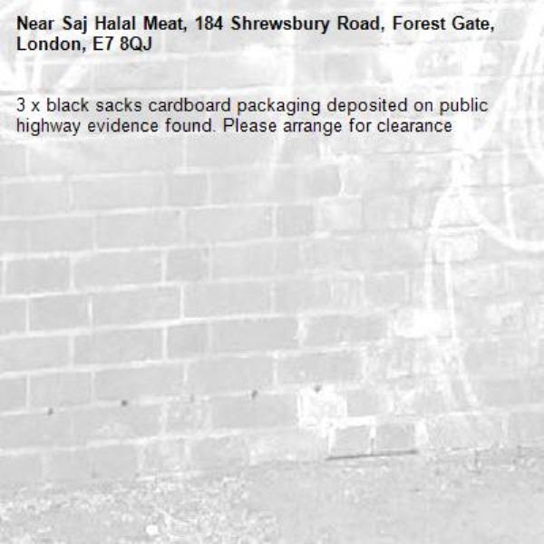 3 x black sacks cardboard packaging deposited on public highway evidence found. Please arrange for clearance -Saj Halal Meat, 184 Shrewsbury Road, Forest Gate, London, E7 8QJ