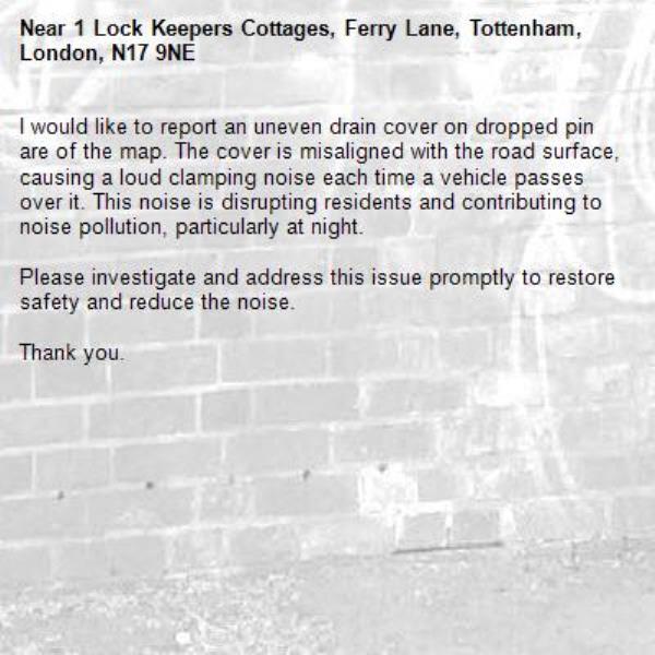 I would like to report an uneven drain cover on dropped pin are of the map. The cover is misaligned with the road surface, causing a loud clamping noise each time a vehicle passes over it. This noise is disrupting residents and contributing to noise pollution, particularly at night.

Please investigate and address this issue promptly to restore safety and reduce the noise.

Thank you.-1 Lock Keepers Cottages, Ferry Lane, Tottenham, London, N17 9NE