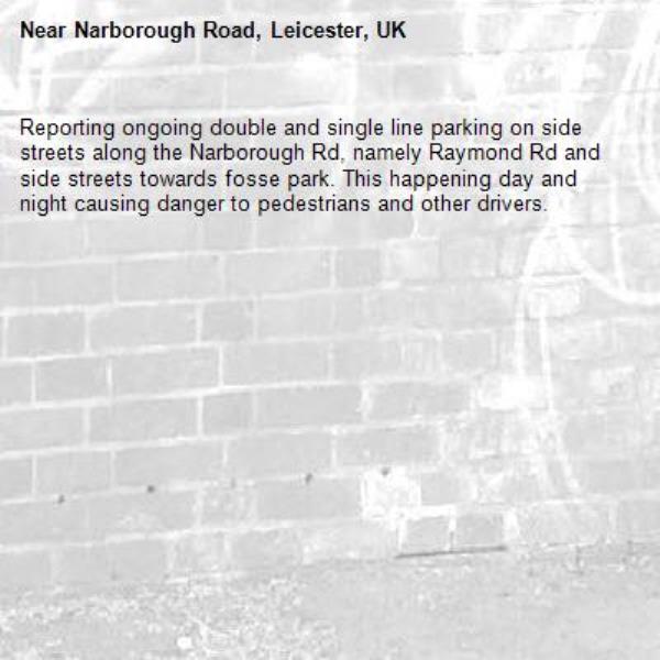 Reporting ongoing double and single line parking on side streets along the Narborough Rd, namely Raymond Rd and side streets towards fosse park. This happening day and night causing danger to pedestrians and other drivers.-Narborough Road, Leicester, UK