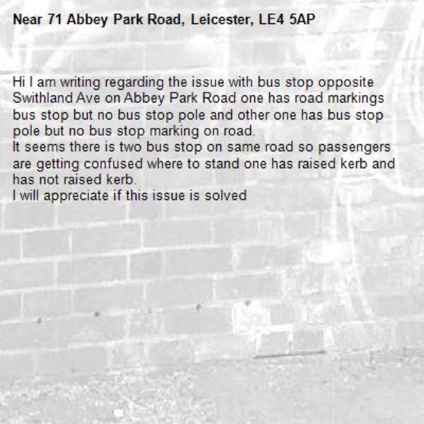 Hi I am writing regarding the issue with bus stop opposite Swithland Ave on Abbey Park Road one has road markings bus stop but no bus stop pole and other one has bus stop pole but no bus stop marking on road.
It seems there is two bus stop on same road so passengers are getting confused where to stand one has raised kerb and has not raised kerb. 
I will appreciate if this issue is solved
-71 Abbey Park Road, Leicester, LE4 5AP