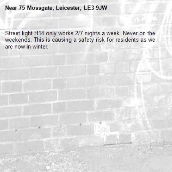 Street light H14 only works 2/7 nights a week. Never on the weekends. This is causing a safety risk for residents as we are now in winter. -75 Mossgate, Leicester, LE3 9JW