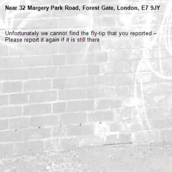 Unfortunately we cannot find the fly-tip that you reported – Please report it again if it is still there-32 Margery Park Road, Forest Gate, London, E7 9JY