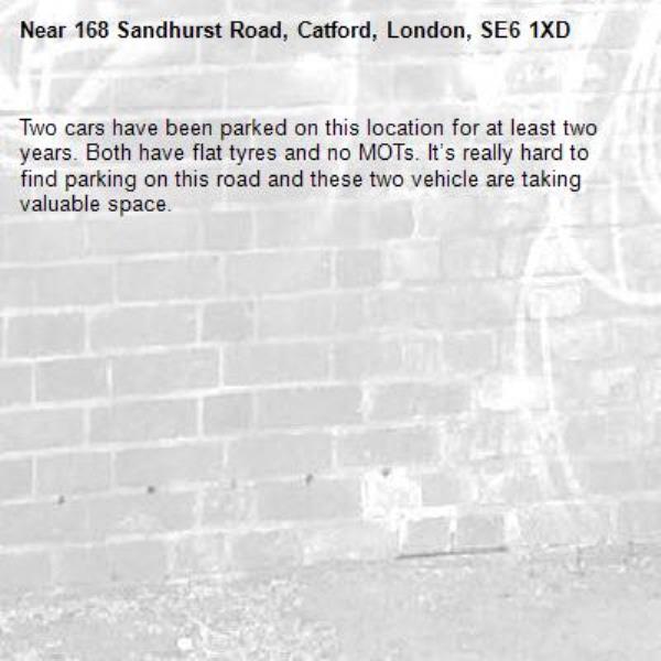 Two cars have been parked on this location for at least two years. Both have flat tyres and no MOTs. It’s really hard to find parking on this road and these two vehicle are taking valuable space.-168 Sandhurst Road, Catford, London, SE6 1XD