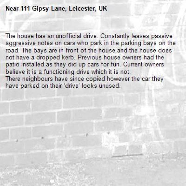 The house has an unofficial drive. Constantly leaves passive aggressive notes on cars who park in the parking bays on the road. The bays are in front of the house and the house does not have a dropped kerb. Previous house owners had the patio installed as they did up cars for fun. Current owners believe it is a functioning drive which it is not.
There neighbours have since copied however the car they have parked on their ‘drive’ looks unused. -111 Gipsy Lane, Leicester, UK