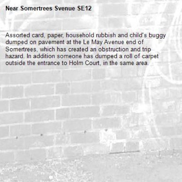 Assorted card, paper, household rubbish and child's buggy dumped on pavement at the Le May Avenue end of Somertrees, which has created an obstruction and trip hazard. In addition someone has dumped a roll of carpet outside the entrance to Holm Court, in the same area.   -Somertrees Svenue SE12