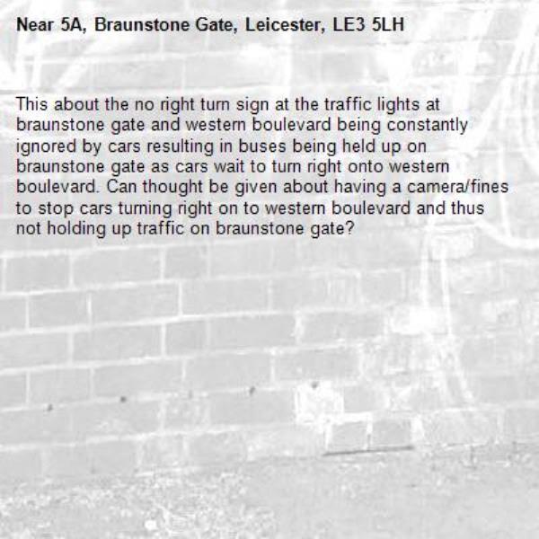 This about the no right turn sign at the traffic lights at braunstone gate and western boulevard being constantly ignored by cars resulting in buses being held up on braunstone gate as cars wait to turn right onto western boulevard. Can thought be given about having a camera/fines to stop cars turning right on to western boulevard and thus not holding up traffic on braunstone gate?-5A, Braunstone Gate, Leicester, LE3 5LH