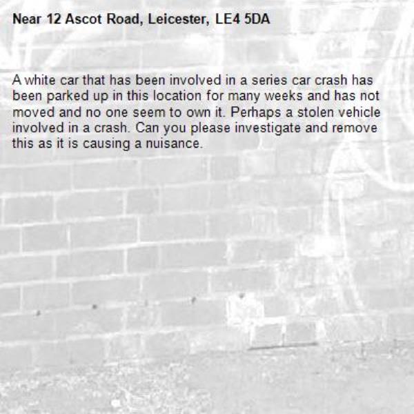 A white car that has been involved in a series car crash has been parked up in this location for many weeks and has not moved and no one seem to own it. Perhaps a stolen vehicle involved in a crash. Can you please investigate and remove this as it is causing a nuisance. -12 Ascot Road, Leicester, LE4 5DA