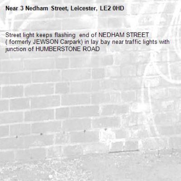 Street light keeps flashing  end of NEDHAM STREET ( formerly JEWSON Carpark) in lay bay near traffic lights with junction of HUMBERSTONE ROAD-3 Nedham Street, Leicester, LE2 0HD