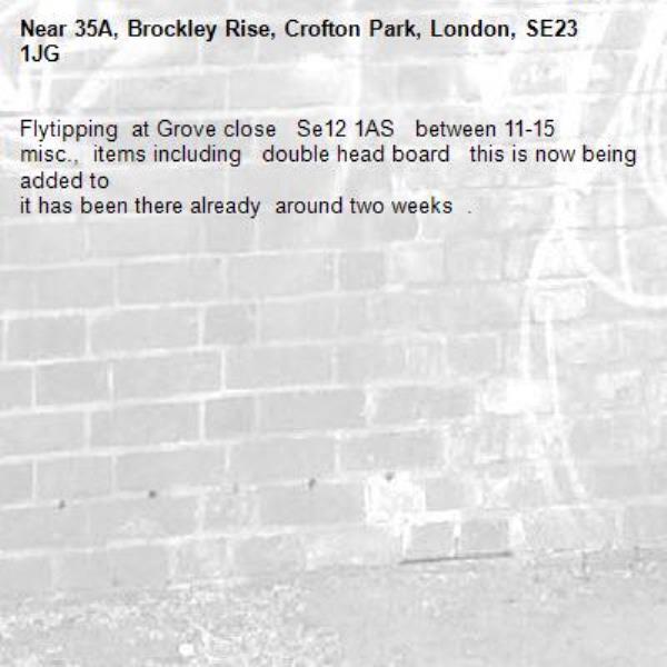 Flytipping  at Grove close   Se12 1AS   between 11-15    misc.,  items including   double head board   this is now being added to    
it has been there already  around two weeks  .   -35A, Brockley Rise, Crofton Park, London, SE23 1JG