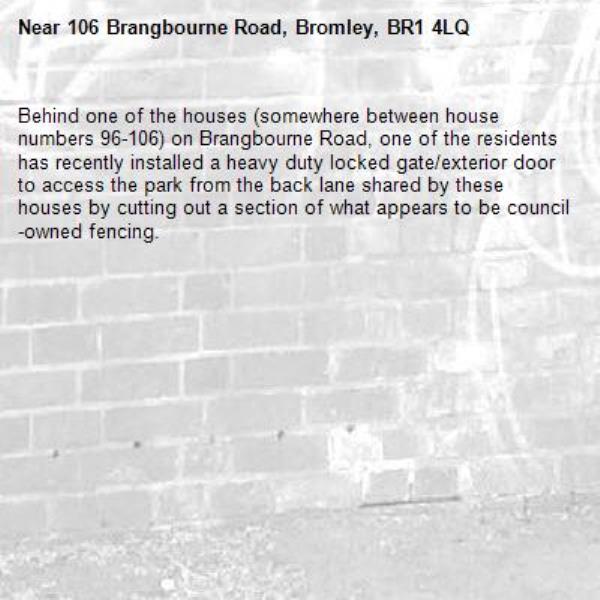 Behind one of the houses (somewhere between house numbers 96-106) on Brangbourne Road, one of the residents has recently installed a heavy duty locked gate/exterior door to access the park from the back lane shared by these houses by cutting out a section of what appears to be council-owned fencing.-106 Brangbourne Road, Bromley, BR1 4LQ