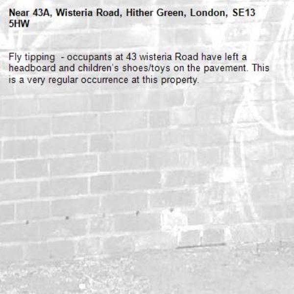 Fly tipping  - occupants at 43 wisteria Road have left a headboard and children’s shoes/toys on the pavement. This is a very regular occurrence at this property. -43A, Wisteria Road, Hither Green, London, SE13 5HW