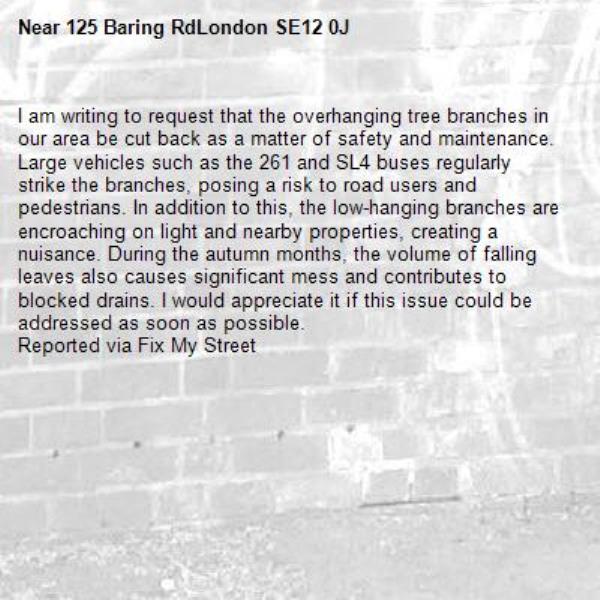 I am writing to request that the overhanging tree branches in our area be cut back as a matter of safety and maintenance. Large vehicles such as the 261 and SL4 buses regularly strike the branches, posing a risk to road users and pedestrians. In addition to this, the low-hanging branches are encroaching on light and nearby properties, creating a nuisance. During the autumn months, the volume of falling leaves also causes significant mess and contributes to blocked drains. I would appreciate it if this issue could be addressed as soon as possible. 
Reported via Fix My Street-125 Baring RdLondon SE12 0J