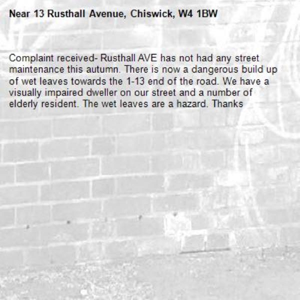 Complaint received- Rusthall AVE has not had any street maintenance this autumn. There is now a dangerous build up of wet leaves towards the 1-13 end of the road. We have a visually impaired dweller on our street and a number of elderly resident. The wet leaves are a hazard. Thanks-13 Rusthall Avenue, Chiswick, W4 1BW
