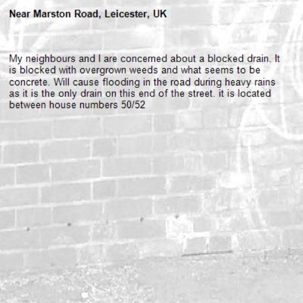 My neighbours and I are concerned about a blocked drain. It is blocked with overgrown weeds and what seems to be concrete. Will cause flooding in the road during heavy rains as it is the only drain on this end of the street. it is located between house numbers 50/52-Marston Road, Leicester, UK