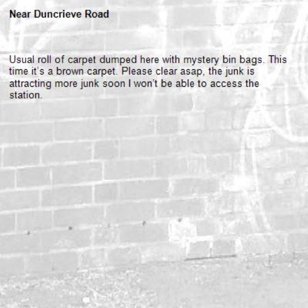 Usual roll of carpet dumped here with mystery bin bags. This time it’s a brown carpet. Please clear asap, the junk is attracting more junk soon I won’t be able to access the station.
-Duncrieve Road