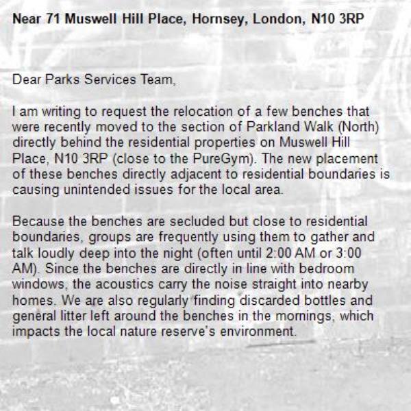 Dear Parks Services Team,

I am writing to request the relocation of a few benches that were recently moved to the section of Parkland Walk (North) directly behind the residential properties on Muswell Hill Place, N10 3RP (close to the PureGym). The new placement of these benches directly adjacent to residential boundaries is causing unintended issues for the local area.

Because the benches are secluded but close to residential boundaries, groups are frequently using them to gather and talk loudly deep into the night (often until 2:00 AM or 3:00 AM). Since the benches are directly in line with bedroom windows, the acoustics carry the noise straight into nearby homes. We are also regularly finding discarded bottles and general litter left around the benches in the mornings, which impacts the local nature reserve's environment.

Please consider removing the benches entirely or at least relocate them to a non-residential stretch of the Walk.

Thank you for your time and for your active management of the Parkland Walk.-71 Muswell Hill Place, Hornsey, London, N10 3RP