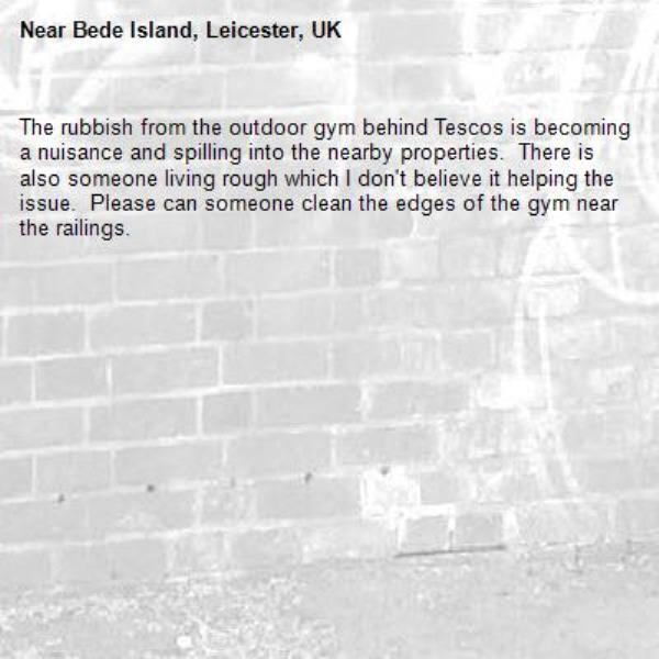 The rubbish from the outdoor gym behind Tescos is becoming a nuisance and spilling into the nearby properties.  There is also someone living rough which I don&#39;t believe it helping the issue.  Please can someone clean the edges of the gym near the railings.-Bede Island, Leicester, UK