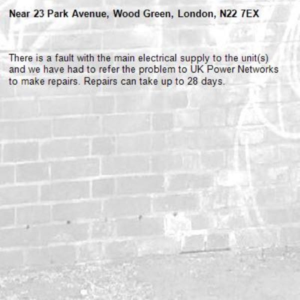 There is a fault with the main electrical supply to the unit(s) and we have had to refer the problem to UK Power Networks to make repairs. Repairs can take up to 28 days.-23 Park Avenue, Wood Green, London, N22 7EX 