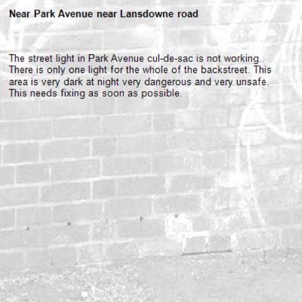 The street light in Park Avenue cul-de-sac is not working. There is only one light for the whole of the backstreet. This area is very dark at night very dangerous and very unsafe. This needs fixing as soon as possible.-Park Avenue near Lansdowne road 