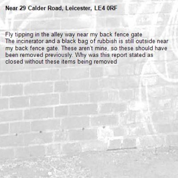 Fly tipping in the alley way near my back fence gate 
The incinerator and a black bag of rubbish is still outside near my back fence gate. These aren’t mine, so these should have been removed previously. Why was this report stated as closed without these items being removed -29 Calder Road, Leicester, LE4 0RF