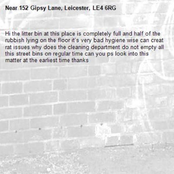 Hi the litter bin at this place is completely full and half of the rubbish lying on the floor it’s very bad hygiene wise can creat rat issues why does the cleaning department do not empty all this street bins on regular time can you ps look into this matter at the earliest time thanks -152 Gipsy Lane, Leicester, LE4 6RG