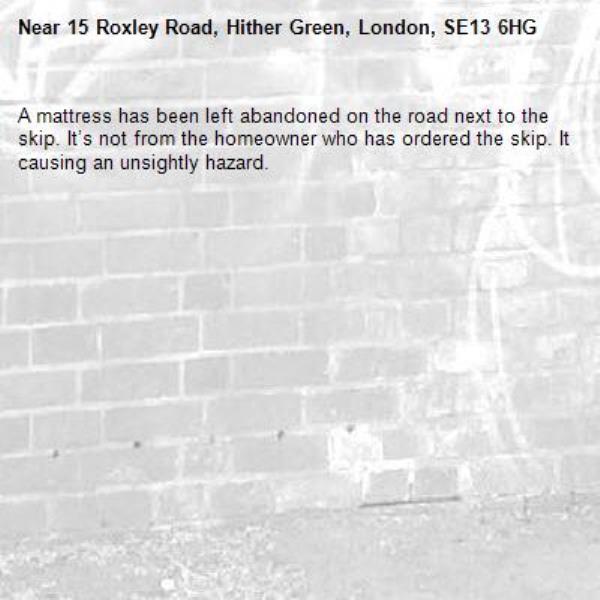 A mattress has been left abandoned on the road next to the skip. It’s not from the homeowner who has ordered the skip. It causing an unsightly hazard. -15 Roxley Road, Hither Green, London, SE13 6HG