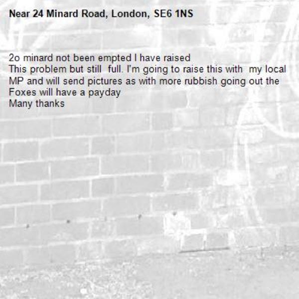 2o minard not been empted I have raised 
This problem but still  full. I'm going to raise this with  my local MP and will send pictures as with more rubbish going out the
Foxes will have a payday
Many thanks -24 Minard Road, London, SE6 1NS